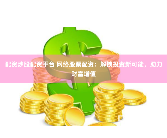 配资炒股配资平台 网络股票配资：解锁投资新可能，助力财富增值