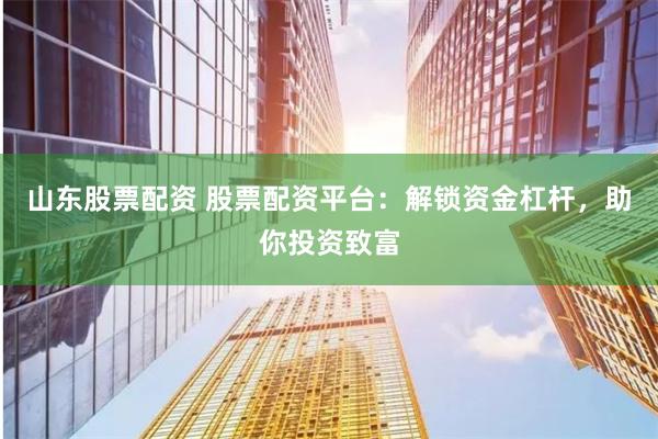 山东股票配资 股票配资平台：解锁资金杠杆，助你投资致富